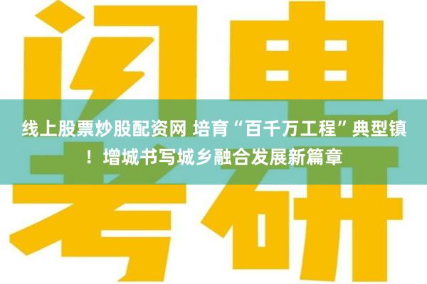 线上股票炒股配资网 培育“百千万工程”典型镇！增城书写城乡融合发展新篇章