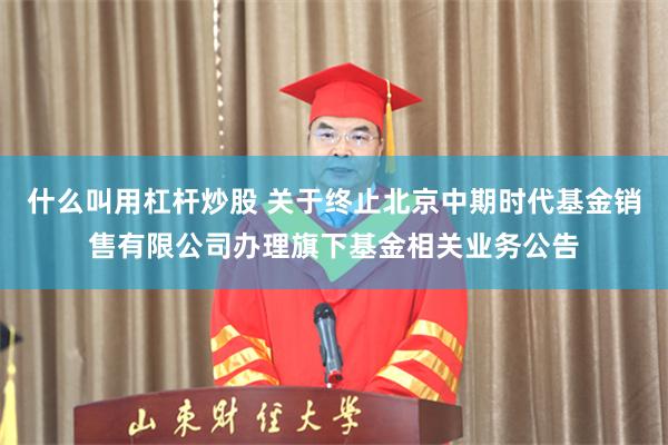 什么叫用杠杆炒股 关于终止北京中期时代基金销售有限公司办理旗下基金相关业务公告