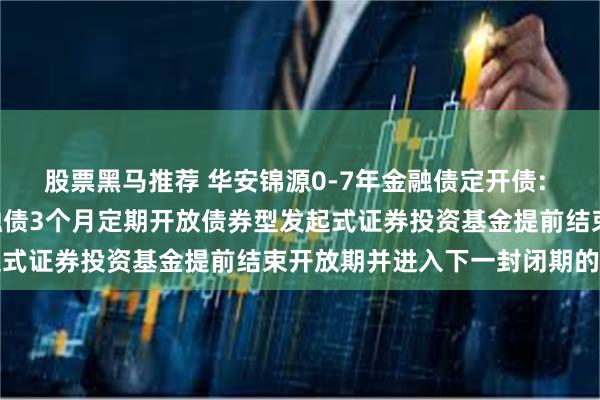 股票黑马推荐 华安锦源0-7年金融债定开债: 关于华安锦源0-7年金融债3个月定期开放债券型发起式证券投资基金提前结束开放期并进入下一封闭期的公告