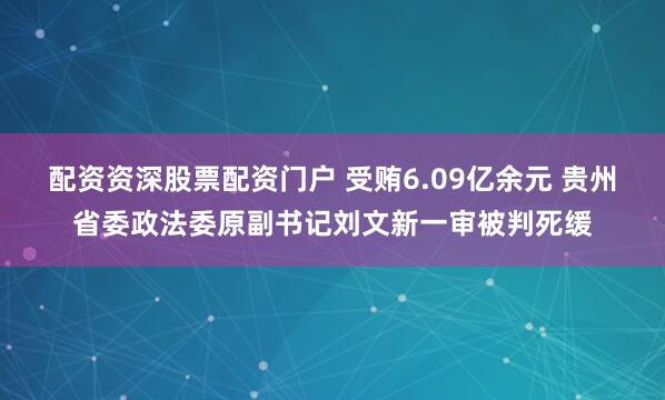 配资资深股票配资门户 受贿6.09亿余元 贵州省委政法委原副书记刘文新一审被判死缓