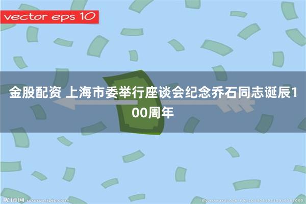 金股配资 上海市委举行座谈会纪念乔石同志诞辰100周年