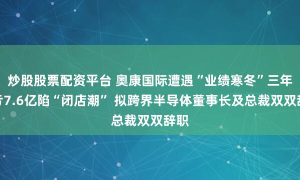 炒股股票配资平台 奥康国际遭遇“业绩寒冬”三年巨亏7.6亿陷“闭店潮” 拟跨界半导体董事长及总裁双双辞职