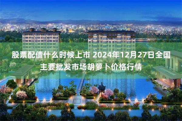 股票配债什么时候上市 2024年12月27日全国主要批发市场胡萝卜价格行情