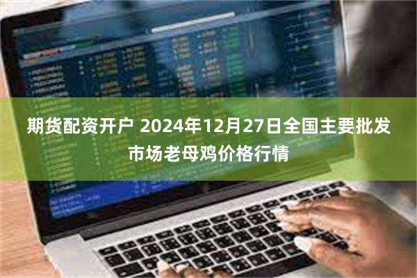 期货配资开户 2024年12月27日全国主要批发市场老母鸡价格行情