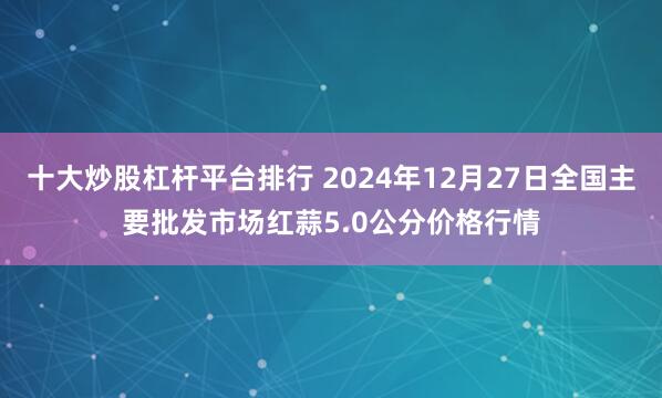 十大炒股杠杆平台排行 2024年12月27日全国主要批发市场红蒜5.0公分价格行情