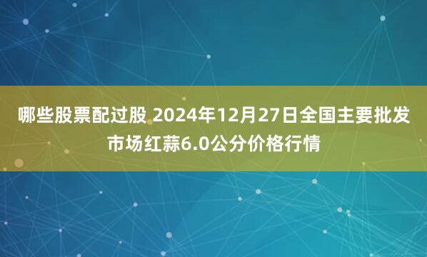 哪些股票配过股 2024年12月27日全国主要批发市场红蒜6.0公分价格行情