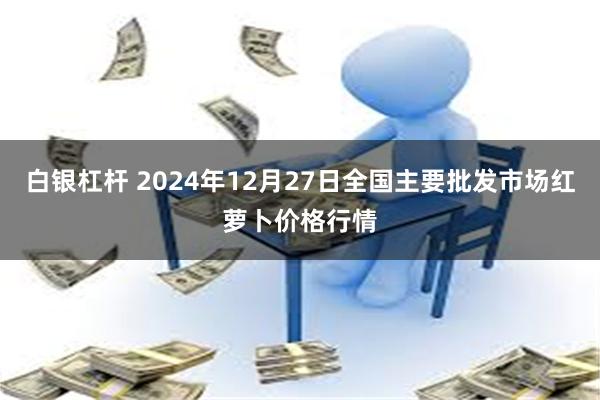 白银杠杆 2024年12月27日全国主要批发市场红萝卜价格行情