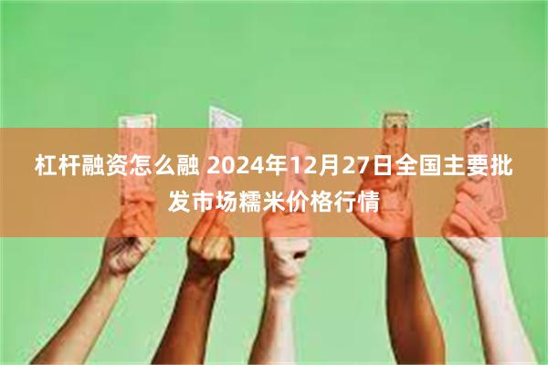 杠杆融资怎么融 2024年12月27日全国主要批发市场糯米价格行情