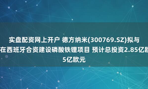 实盘配资网上开户 德方纳米(300769.SZ)拟与ICL在西班牙合资建设磷酸铁锂项目 预计总投资2.85亿欧元