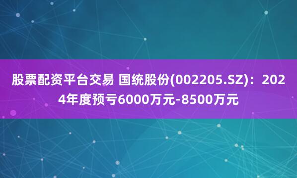 股票配资平台交易 国统股份(002205.SZ)：2024年度预亏6000万元-8500万元