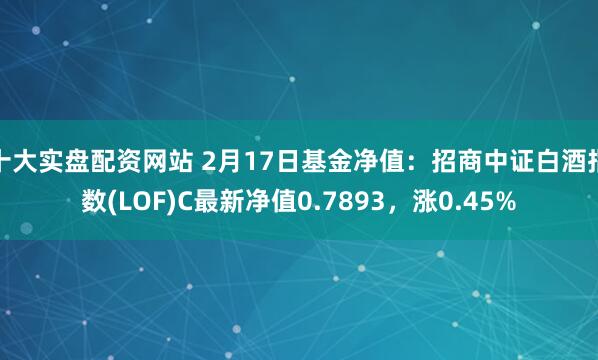 十大实盘配资网站 2月17日基金净值：招商中证白酒指数(LOF)C最新净值0.7893，涨0.45%