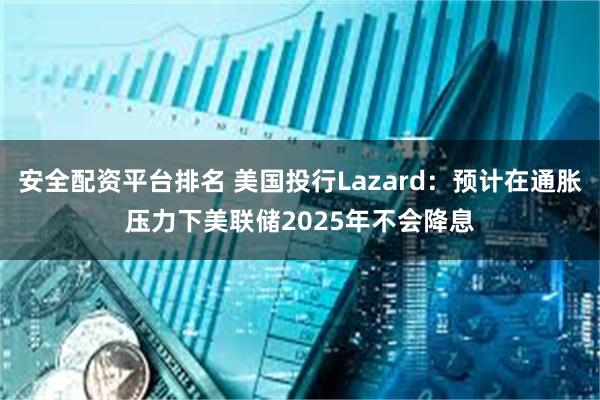 安全配资平台排名 美国投行Lazard：预计在通胀压力下美联储2025年不会降息