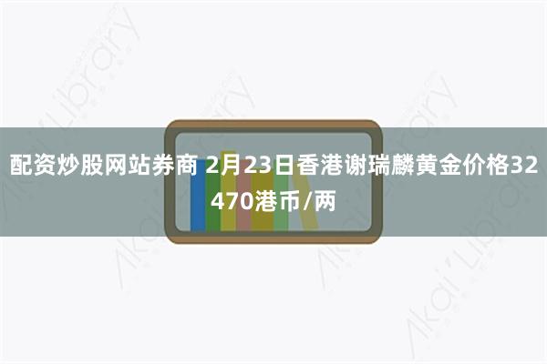 配资炒股网站券商 2月23日香港谢瑞麟黄金价格32470港币/两