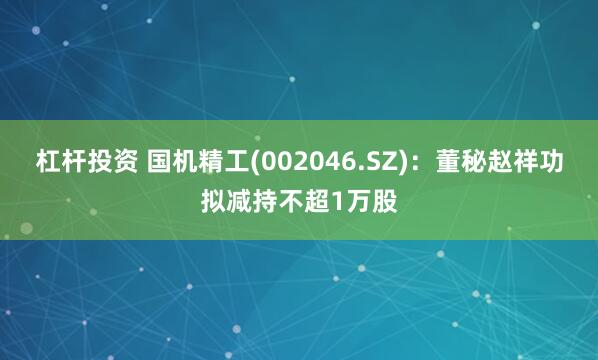 杠杆投资 国机精工(002046.SZ)：董秘赵祥功拟减持不超1万股