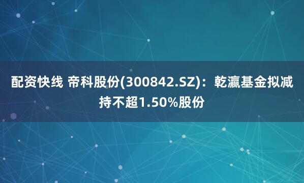 配资快线 帝科股份(300842.SZ)：乾瀛基金拟减持不超1.50%股份