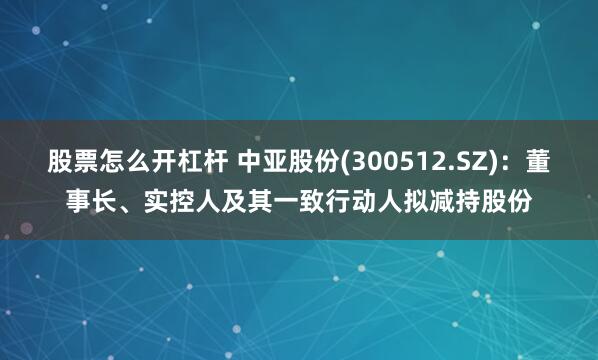 股票怎么开杠杆 中亚股份(300512.SZ)：董事长、实控人及其一致行动人拟减持股份