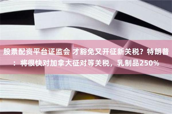 股票配资平台证监会 才豁免又开征新关税？特朗普：将很快对加拿大征对等关税，乳制品250%