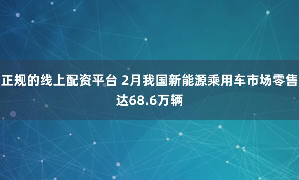 正规的线上配资平台 2月我国新能源乘用车市场零售达68.6万辆