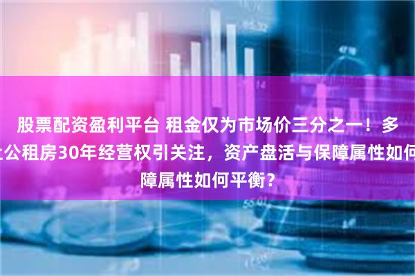 股票配资盈利平台 租金仅为市场价三分之一！多地出让公租房30年经营权引关注，资产盘活与保障属性如何平衡？