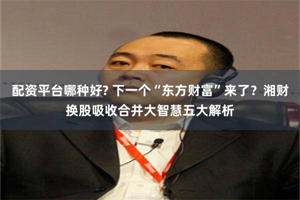 配资平台哪种好? 下一个“东方财富”来了？湘财换股吸收合并大智慧五大解析